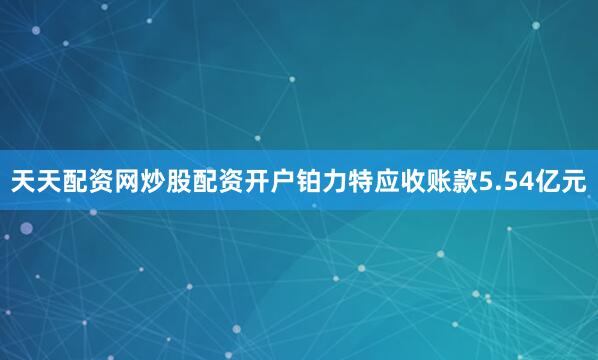 天天配资网炒股配资开户铂力特应收账款5.54亿元