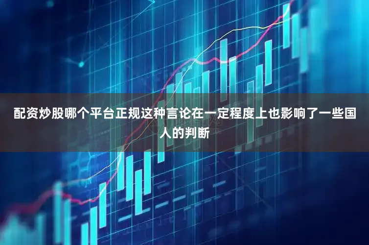 配资炒股哪个平台正规这种言论在一定程度上也影响了一些国人的判断