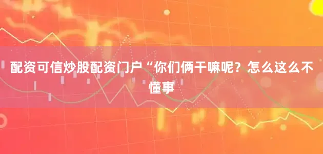 配资可信炒股配资门户“你们俩干嘛呢？怎么这么不懂事