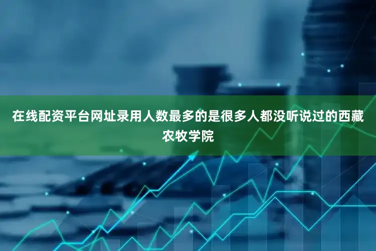 在线配资平台网址录用人数最多的是很多人都没听说过的西藏农牧学院