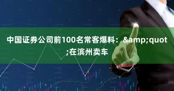 中国证券公司前100名常客爆料：&quot;在滨州卖车