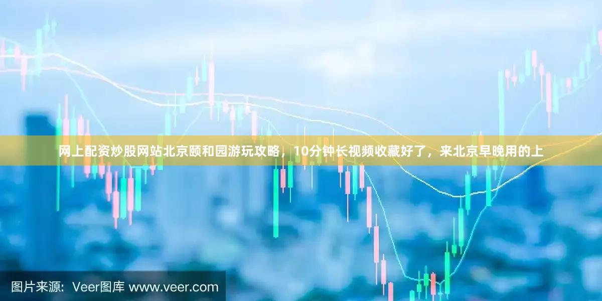 网上配资炒股网站北京颐和园游玩攻略，10分钟长视频收藏好了，来北京早晚用的上