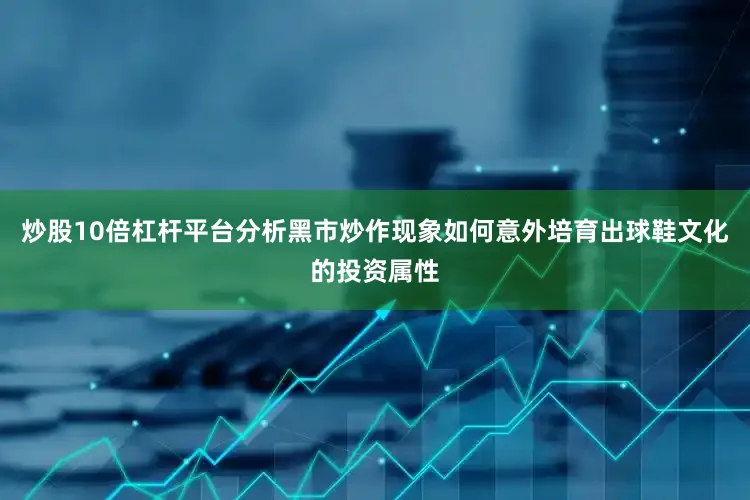 炒股10倍杠杆平台分析黑市炒作现象如何意外培育出球鞋文化的投资属性