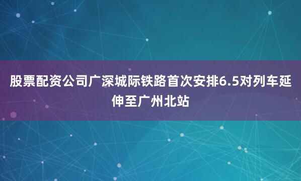 股票配资公司广深城际铁路首次安排6.5对列车延伸至广州北站